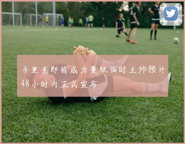 卡里克即将成为曼联临时主帅预计48小时内正式宣布