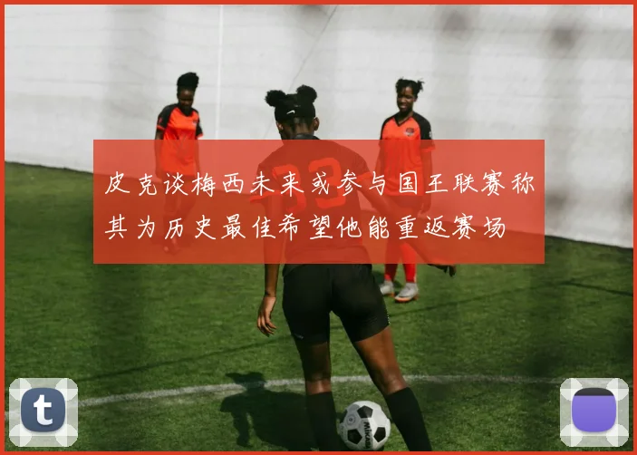皮克谈梅西未来或参与国王联赛称其为历史最佳希望他能重返赛场