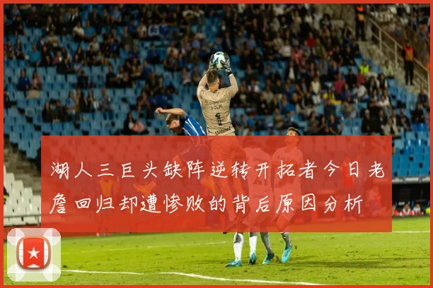 湖人三巨头缺阵逆转开拓者今日老詹回归却遭惨败的背后原因分析