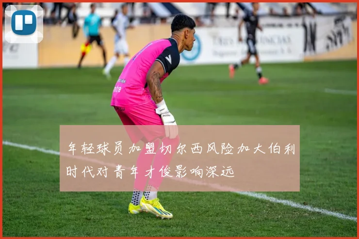 年轻球员加盟切尔西风险加大伯利时代对青年才俊影响深远