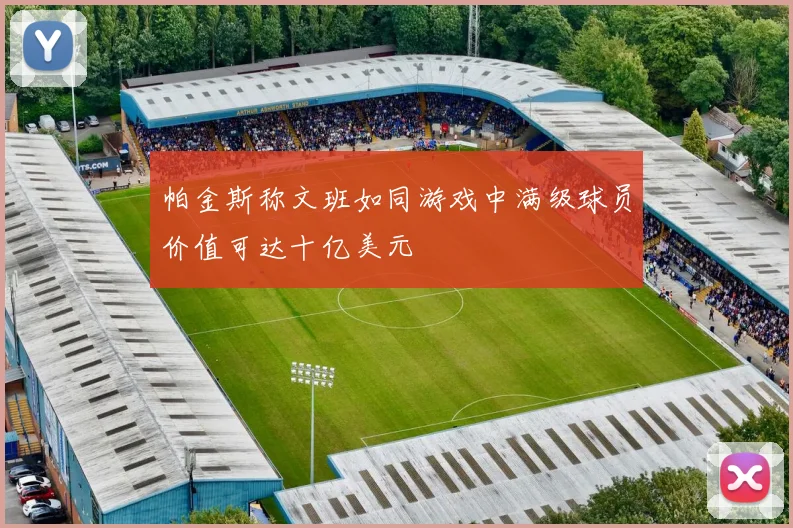 帕金斯称文班如同游戏中满级球员价值可达十亿美元