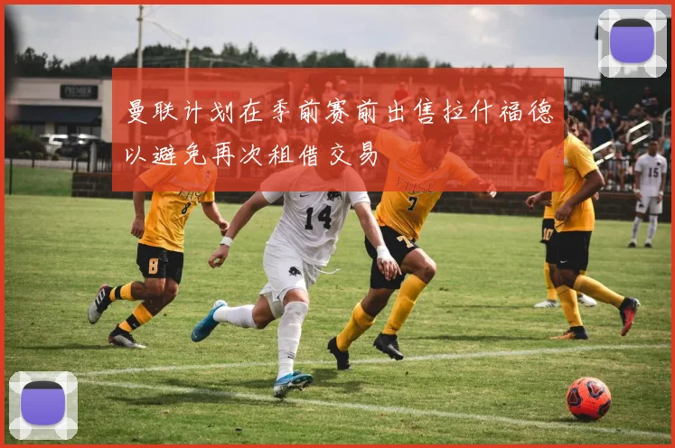 曼联计划在季前赛前出售拉什福德以避免再次租借交易