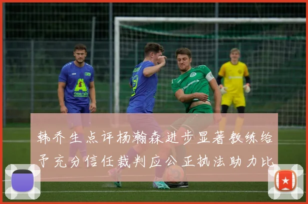 韩乔生点评杨瀚森进步显著教练给予充分信任裁判应公正执法助力比赛发展