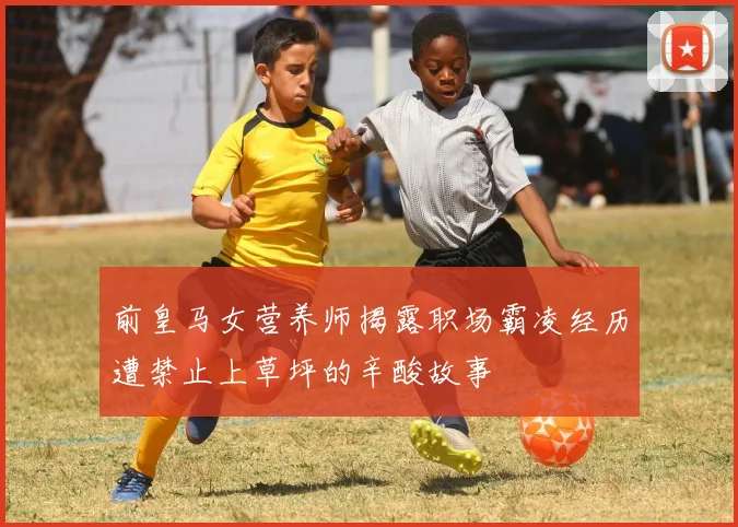前皇马女营养师揭露职场霸凌经历遭禁止上草坪的辛酸故事