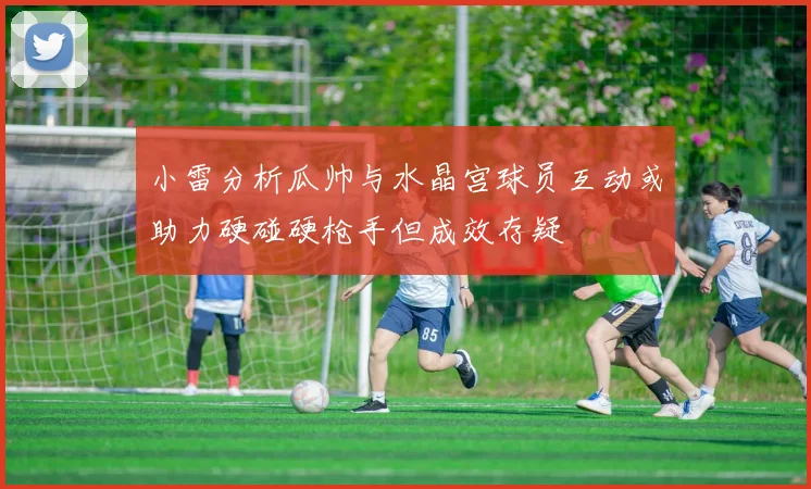 小雷分析瓜帅与水晶宫球员互动或助力硬碰硬枪手但成效存疑