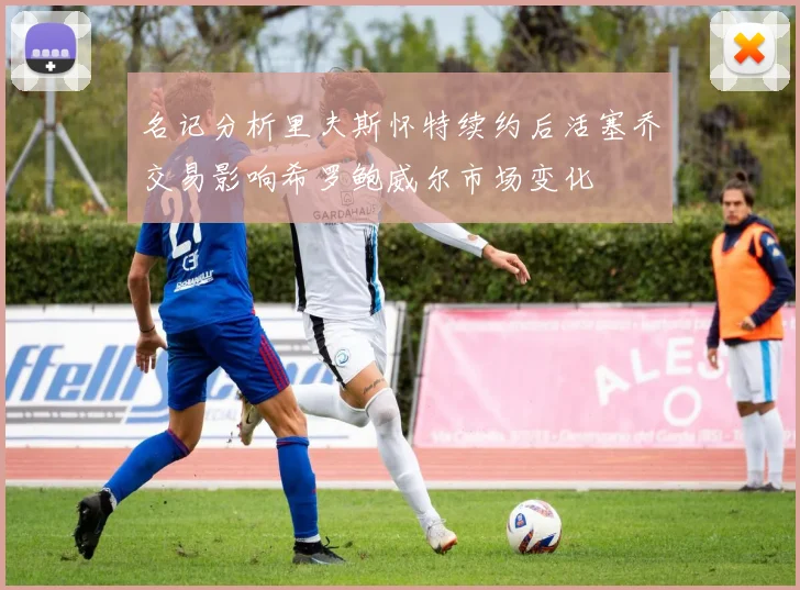 名记分析里夫斯怀特续约后活塞乔交易影响希罗鲍威尔市场变化