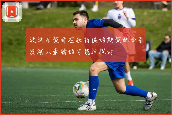 波津东契奇在独行侠的默契配合引发湖人豪赌的可能性探讨