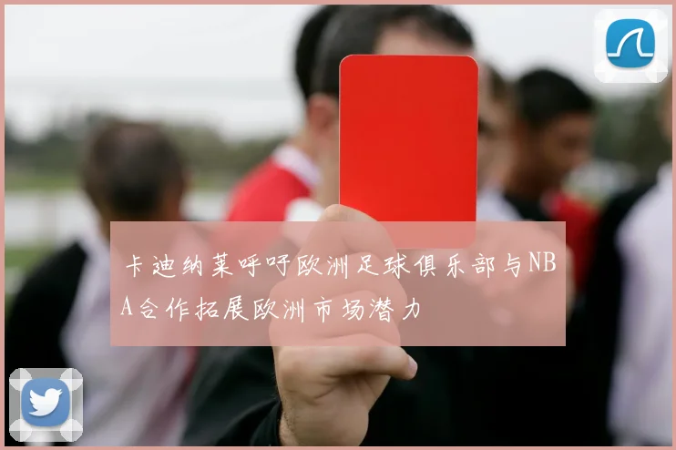 卡迪纳莱呼吁欧洲足球俱乐部与NBA合作拓展欧洲市场潜力