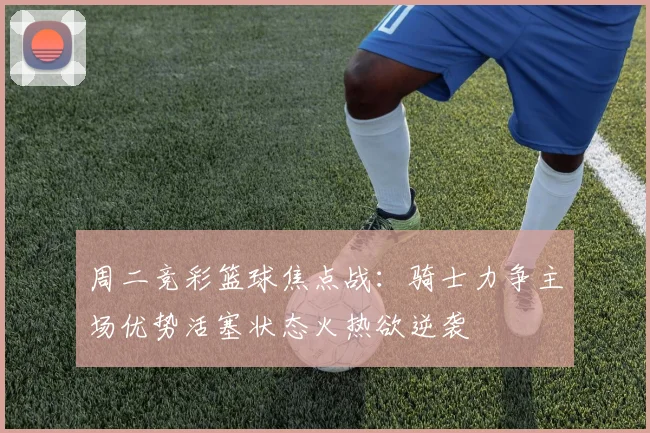 周二竞彩篮球焦点战：骑士力争主场优势活塞状态火热欲逆袭