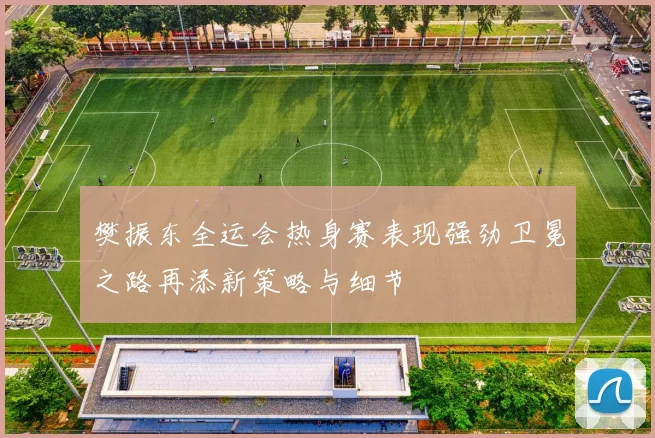 樊振东全运会热身赛表现强劲卫冕之路再添新策略与细节