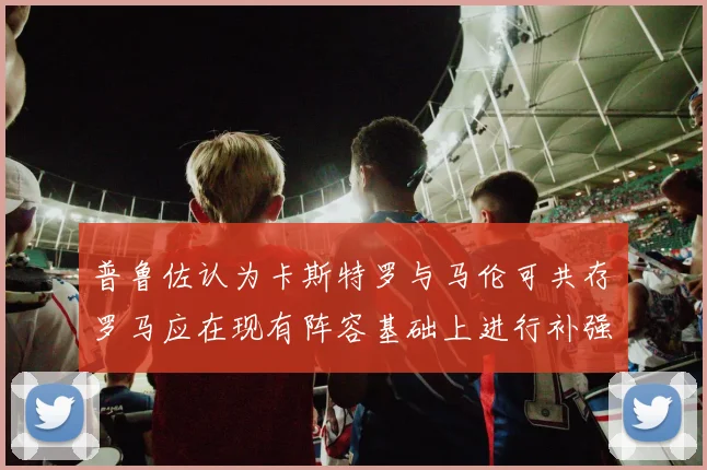 普鲁佐认为卡斯特罗与马伦可共存罗马应在现有阵容基础上进行补强